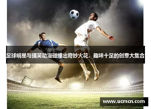 足球明星与搞笑动漫碰撞出奇妙火花，趣味十足的创意大集合