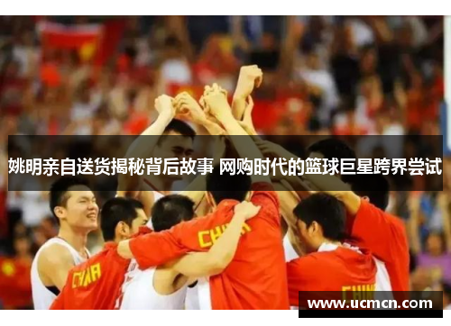 姚明亲自送货揭秘背后故事 网购时代的篮球巨星跨界尝试