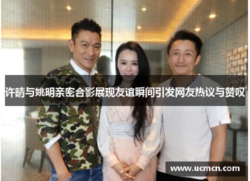 许晴与姚明亲密合影展现友谊瞬间引发网友热议与赞叹